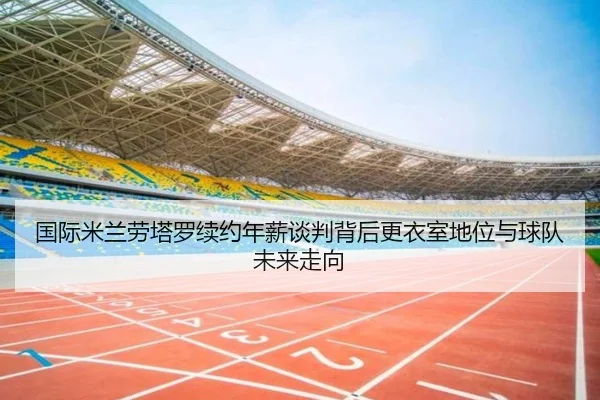 国际米兰劳塔罗续约年薪谈判背后更衣室地位与球队未来走向